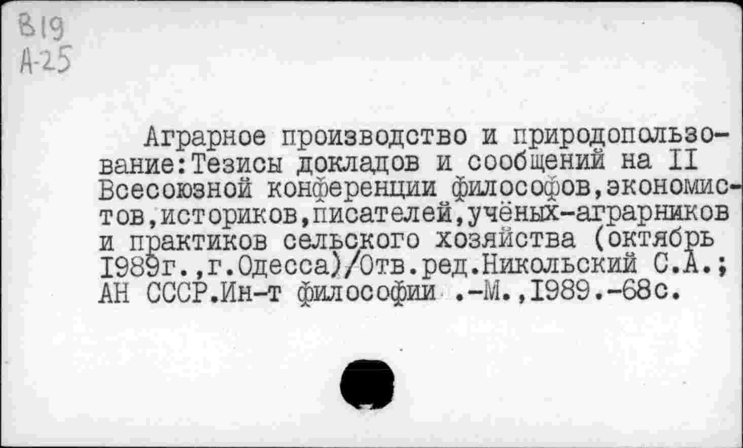 ﻿е>19
Л-15
Аграрное производство и природопользование: Тезисы докладов и сообщении на II Всесоюзной конференции философов,экономистов ,ист ориков,писателей,учёных-аграрников и практиков сельского хозяйства (октябрь 1989г.,г.Одесса)/Отв.ред.Никольский С.А.; АН СССР.Ин-т философии .-М.,1989.-68с.